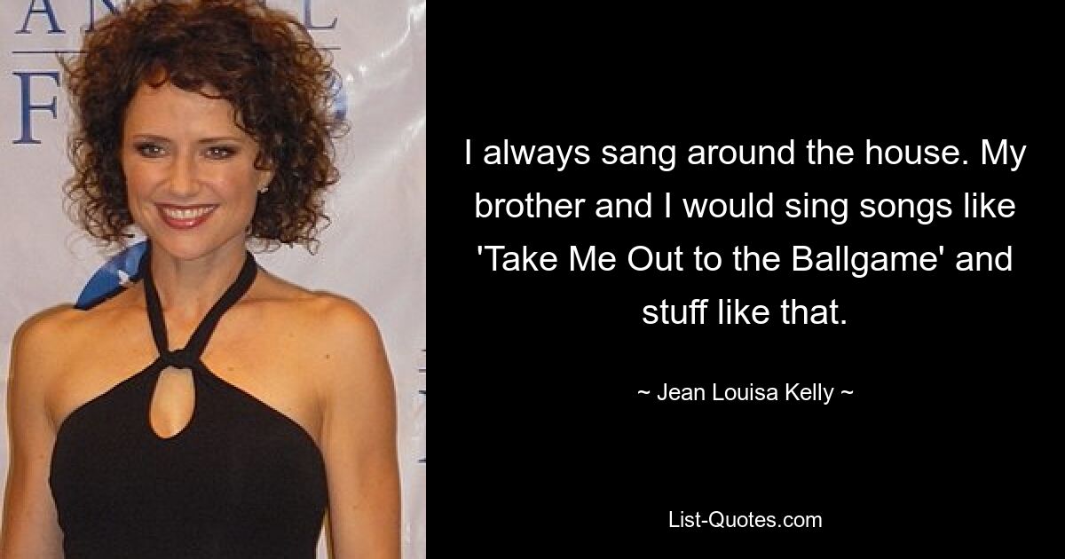 I always sang around the house. My brother and I would sing songs like 'Take Me Out to the Ballgame' and stuff like that. — © Jean Louisa Kelly