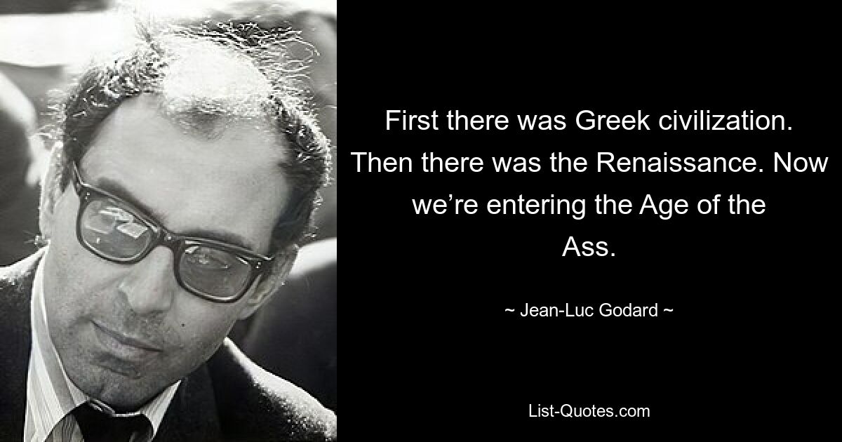 First there was Greek civilization. Then there was the Renaissance. Now we’re entering the Age of the Ass. — © Jean-Luc Godard