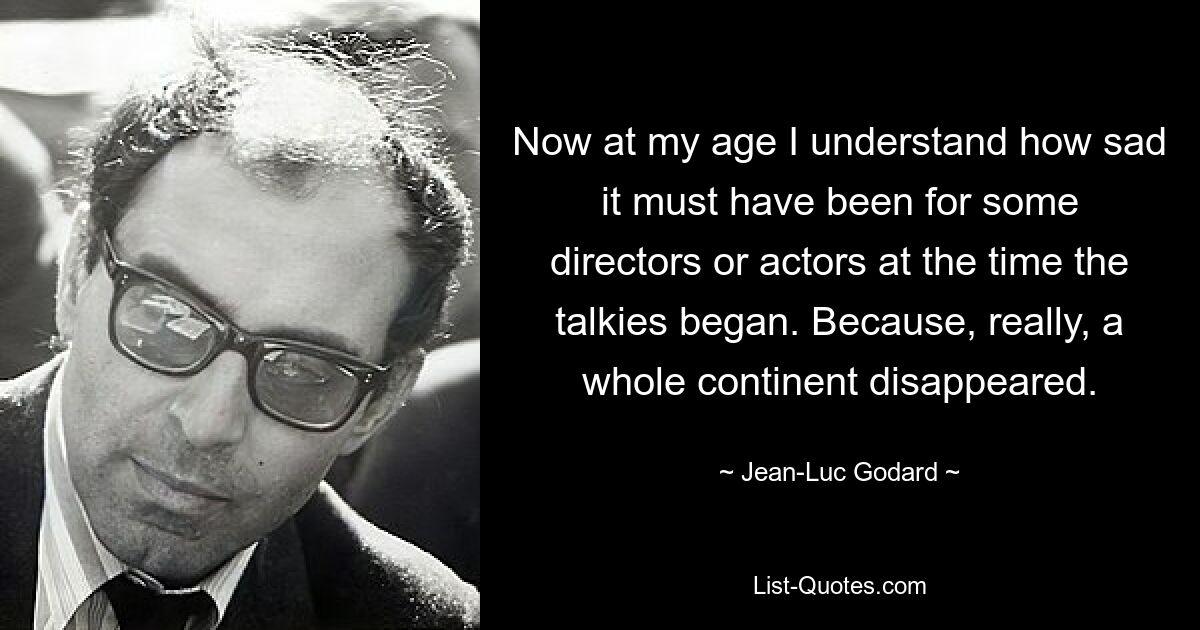 Now at my age I understand how sad it must have been for some directors or actors at the time the talkies began. Because, really, a whole continent disappeared. — © Jean-Luc Godard