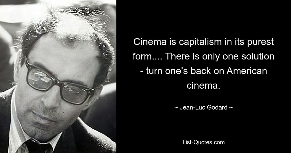 Cinema is capitalism in its purest form.... There is only one solution - turn one's back on American cinema. — © Jean-Luc Godard