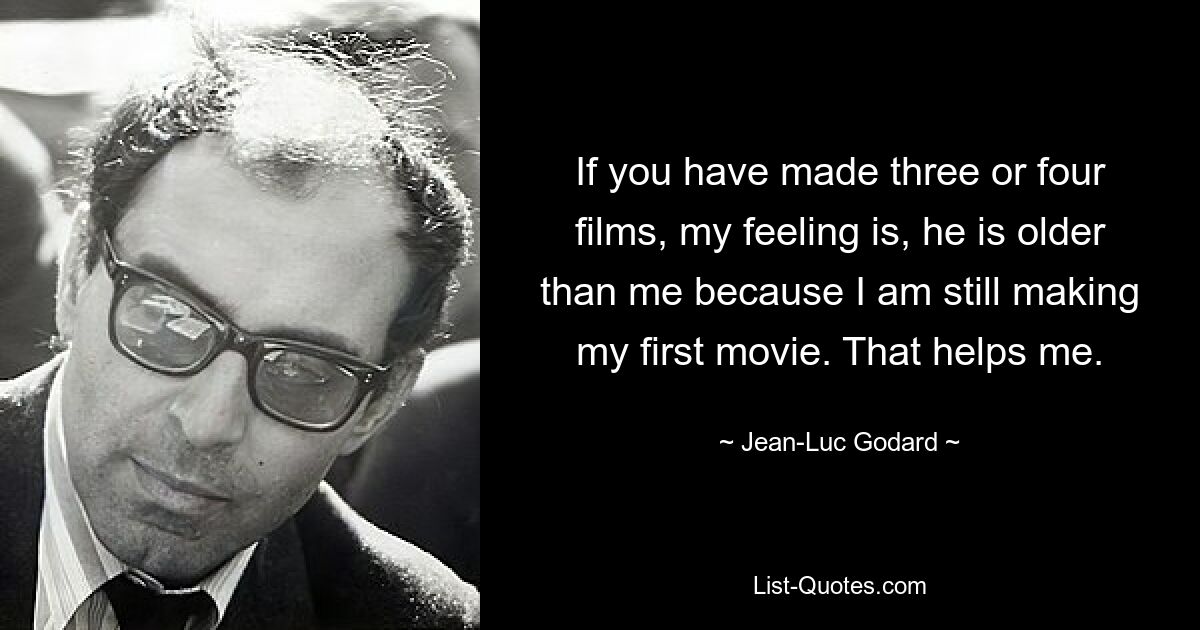 If you have made three or four films, my feeling is, he is older than me because I am still making my first movie. That helps me. — © Jean-Luc Godard