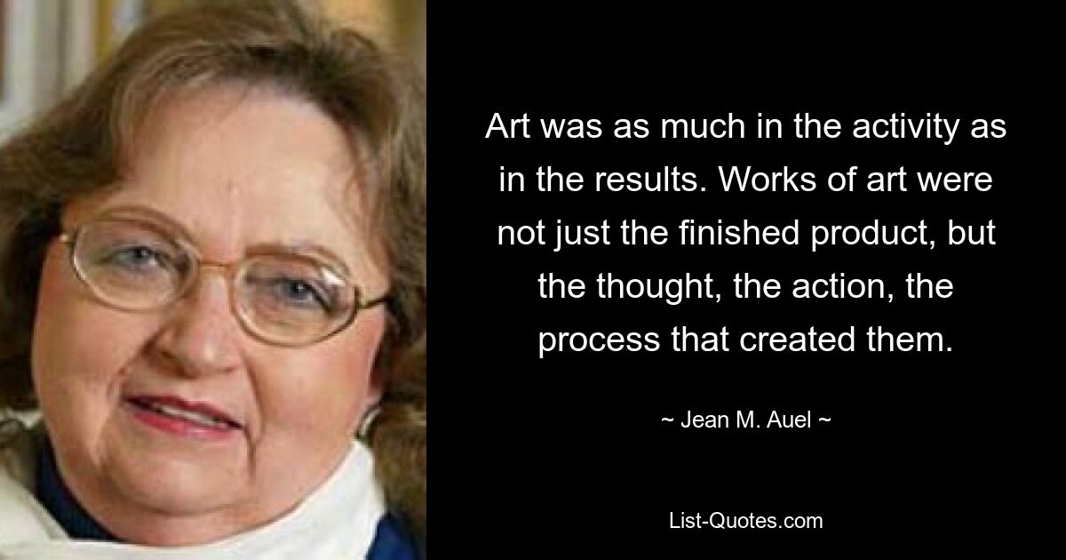 Art was as much in the activity as in the results. Works of art were not just the finished product, but the thought, the action, the process that created them. — © Jean M. Auel