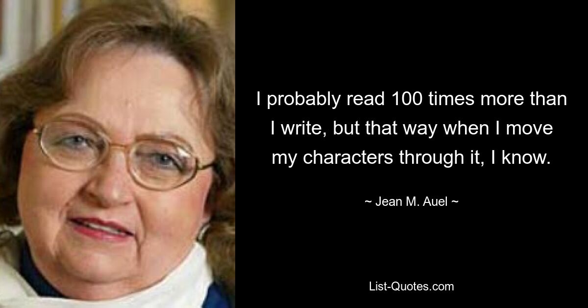 I probably read 100 times more than I write, but that way when I move my characters through it, I know. — © Jean M. Auel