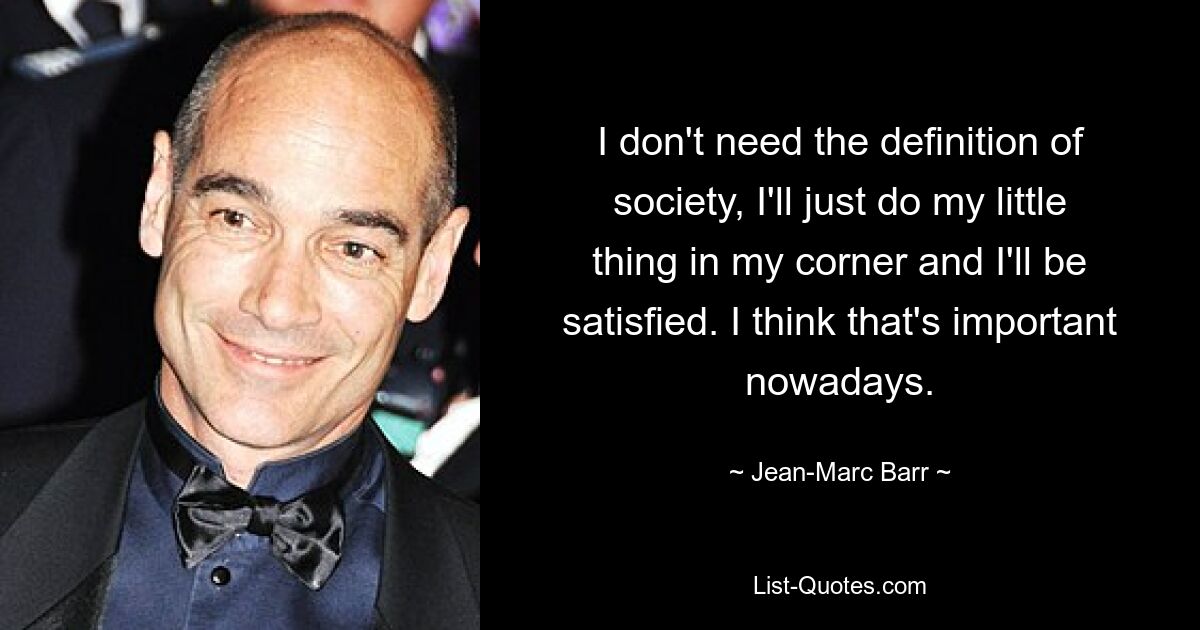 I don't need the definition of society, I'll just do my little thing in my corner and I'll be satisfied. I think that's important nowadays. — © Jean-Marc Barr