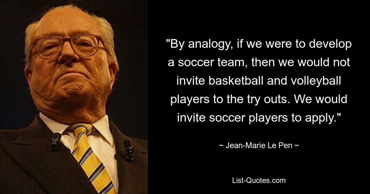 "By analogy, if we were to develop a soccer team, then we would not invite basketball and volleyball players to the try outs. We would invite soccer players to apply." — © Jean-Marie Le Pen