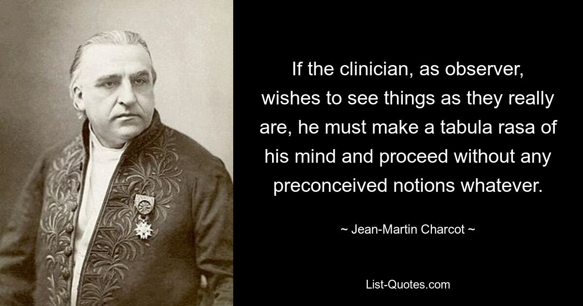 If the clinician, as observer, wishes to see things as they really are, he must make a tabula rasa of his mind and proceed without any preconceived notions whatever. — © Jean-Martin Charcot