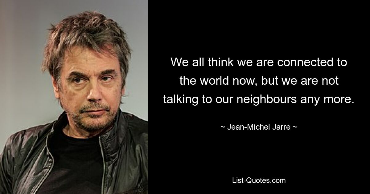 We all think we are connected to the world now, but we are not talking to our neighbours any more. — © Jean-Michel Jarre