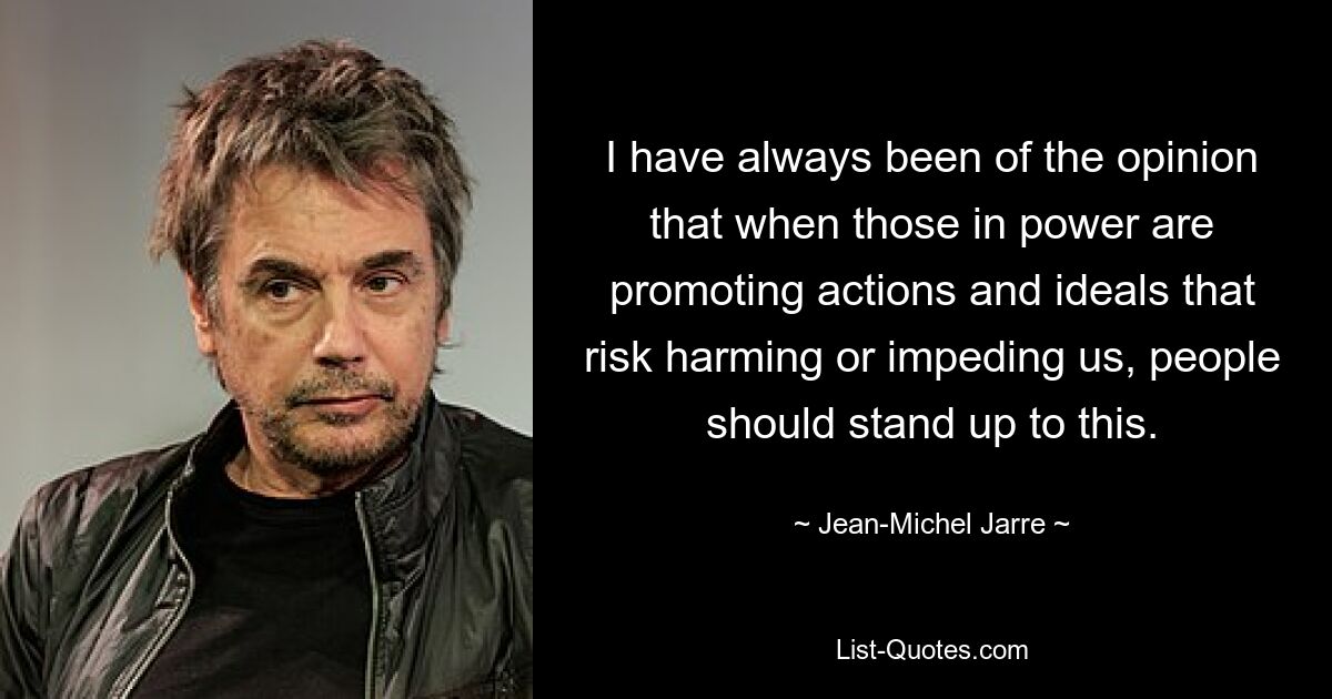 I have always been of the opinion that when those in power are promoting actions and ideals that risk harming or impeding us, people should stand up to this. — © Jean-Michel Jarre