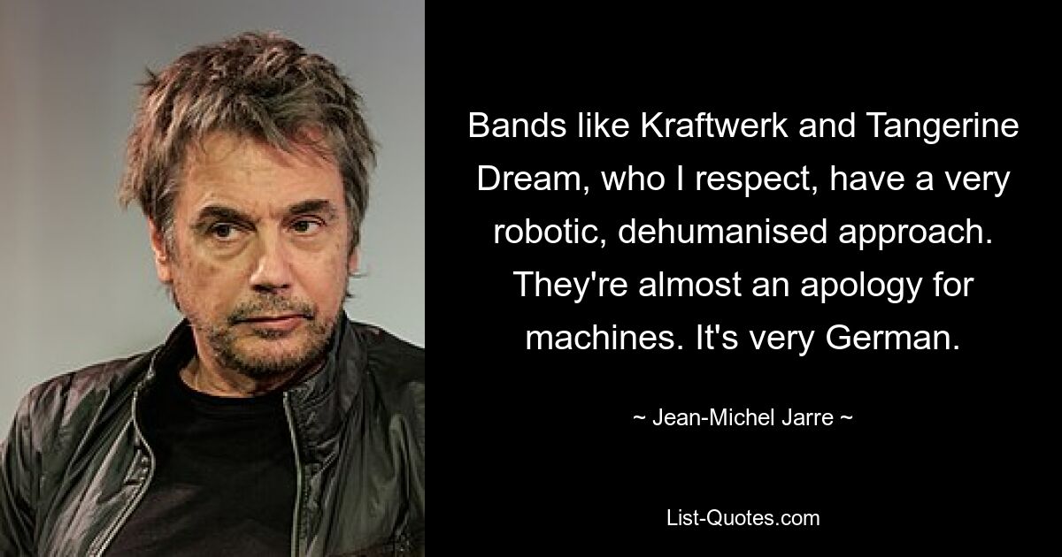 Bands like Kraftwerk and Tangerine Dream, who I respect, have a very robotic, dehumanised approach. They're almost an apology for machines. It's very German. — © Jean-Michel Jarre