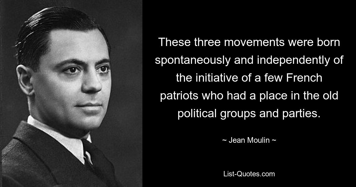 These three movements were born spontaneously and independently of the initiative of a few French patriots who had a place in the old political groups and parties. — © Jean Moulin