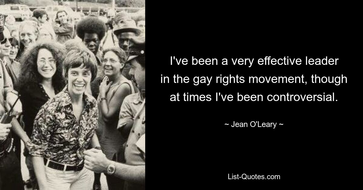 I've been a very effective leader in the gay rights movement, though at times I've been controversial. — © Jean O'Leary