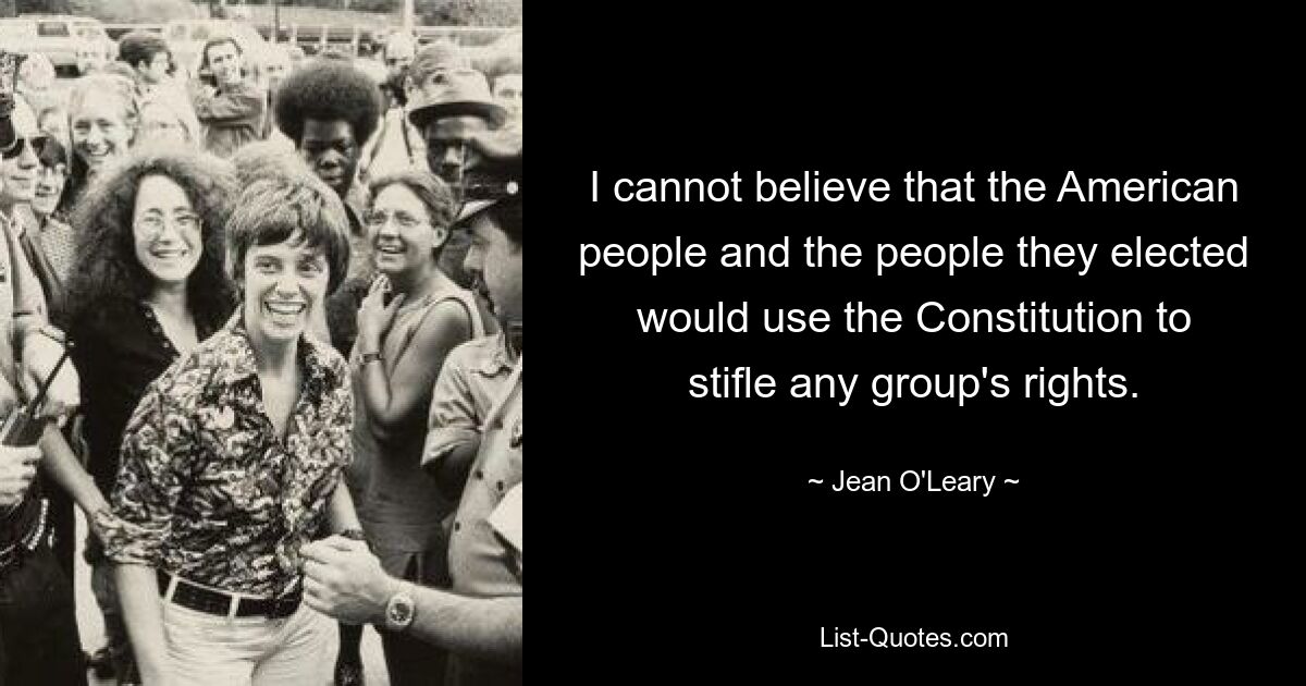 I cannot believe that the American people and the people they elected would use the Constitution to stifle any group's rights. — © Jean O'Leary