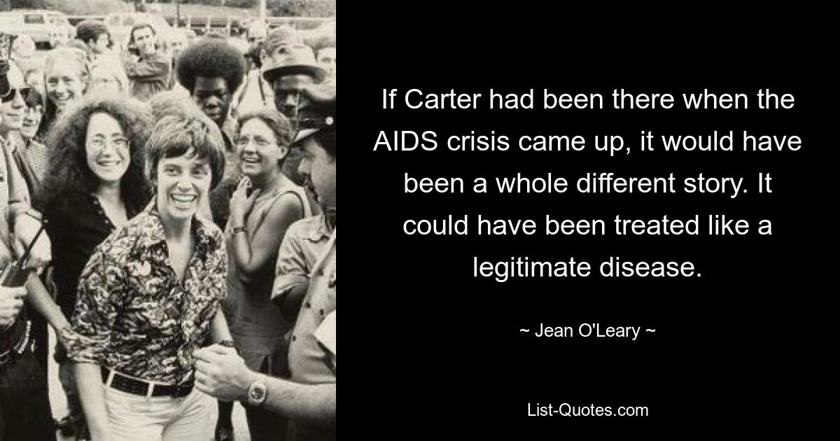 If Carter had been there when the AIDS crisis came up, it would have been a whole different story. It could have been treated like a legitimate disease. — © Jean O'Leary