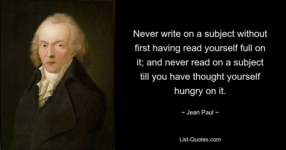 Never write on a subject without first having read yourself full on it; and never read on a subject till you have thought yourself hungry on it. — © Jean Paul