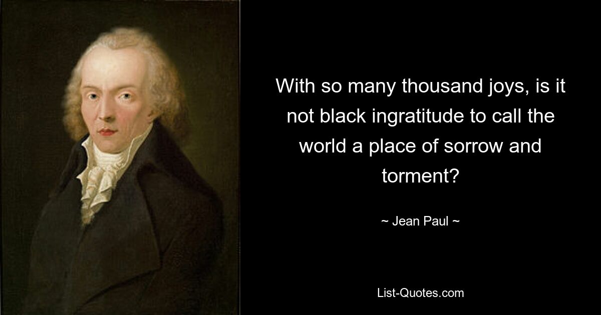 With so many thousand joys, is it not black ingratitude to call the world a place of sorrow and torment? — © Jean Paul