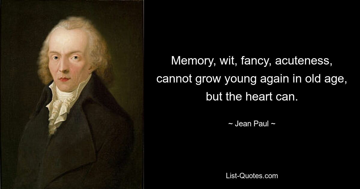 Memory, wit, fancy, acuteness, cannot grow young again in old age, but the heart can. — © Jean Paul