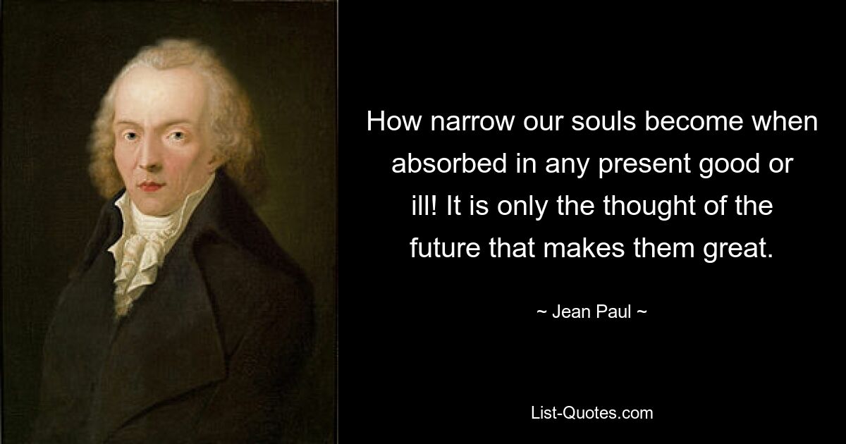 How narrow our souls become when absorbed in any present good or ill! It is only the thought of the future that makes them great. — © Jean Paul