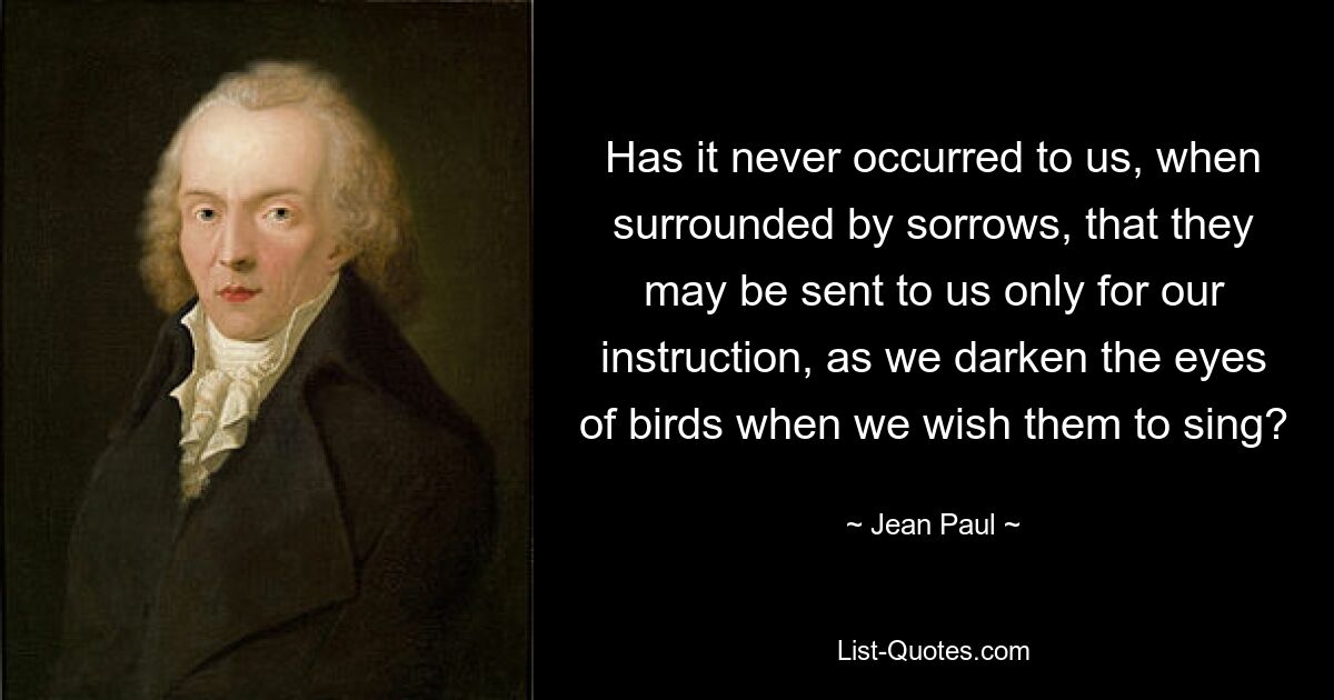 Has it never occurred to us, when surrounded by sorrows, that they may be sent to us only for our instruction, as we darken the eyes of birds when we wish them to sing? — © Jean Paul