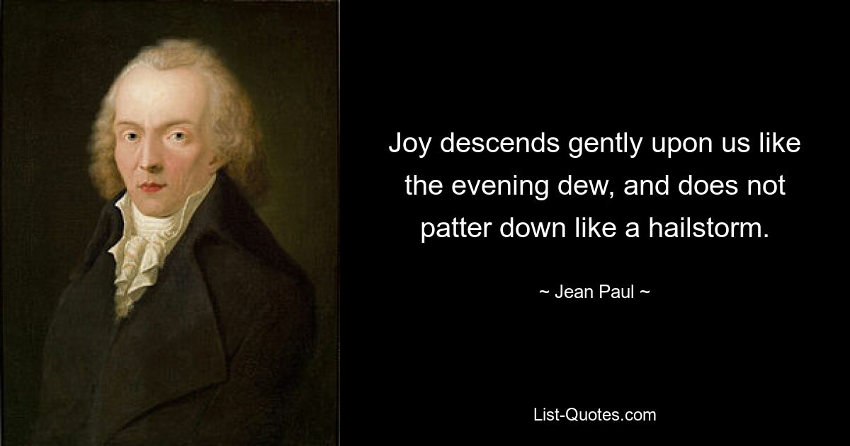 Joy descends gently upon us like the evening dew, and does not patter down like a hailstorm. — © Jean Paul