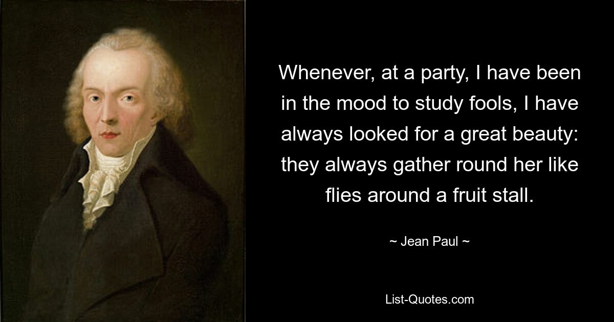 Whenever, at a party, I have been in the mood to study fools, I have always looked for a great beauty: they always gather round her like flies around a fruit stall. — © Jean Paul