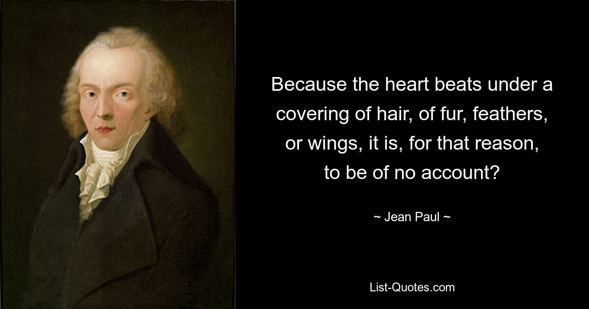 Because the heart beats under a covering of hair, of fur, feathers, or wings, it is, for that reason, to be of no account? — © Jean Paul