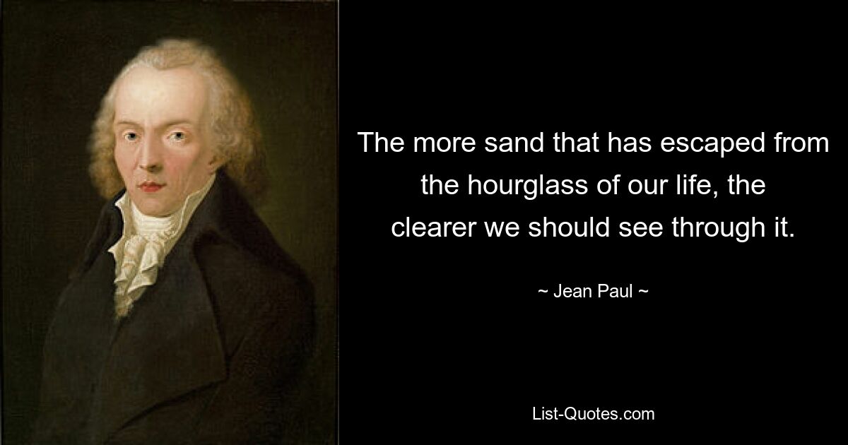 The more sand that has escaped from the hourglass of our life, the clearer we should see through it. — © Jean Paul