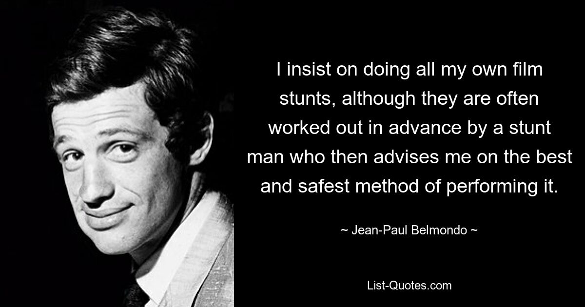 I insist on doing all my own film stunts, although they are often worked out in advance by a stunt man who then advises me on the best and safest method of performing it. — © Jean-Paul Belmondo