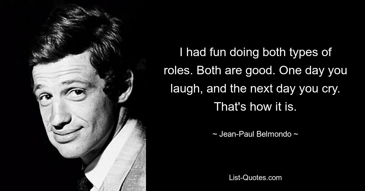 I had fun doing both types of roles. Both are good. One day you laugh, and the next day you cry. That's how it is. — © Jean-Paul Belmondo