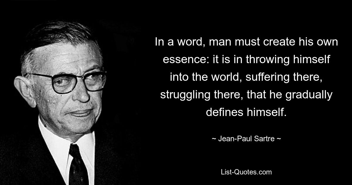 In a word, man must create his own essence: it is in throwing himself into the world, suffering there, struggling there, that he gradually defines himself. — © Jean-Paul Sartre