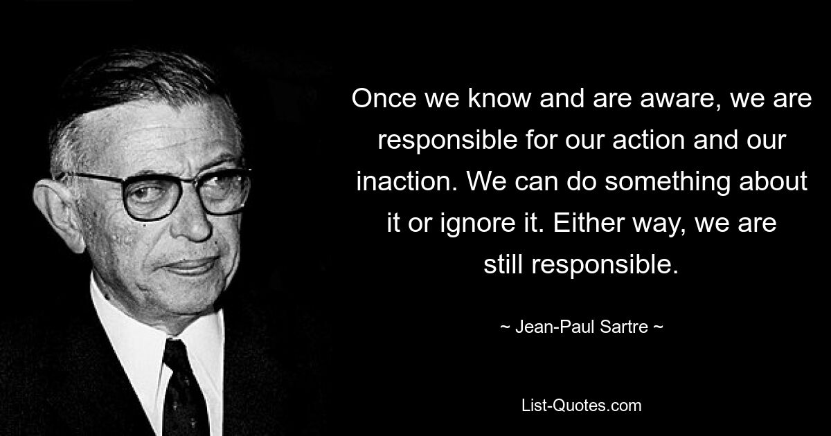 Once we know and are aware, we are responsible for our action and our inaction. We can do something about it or ignore it. Either way, we are still responsible. — © Jean-Paul Sartre