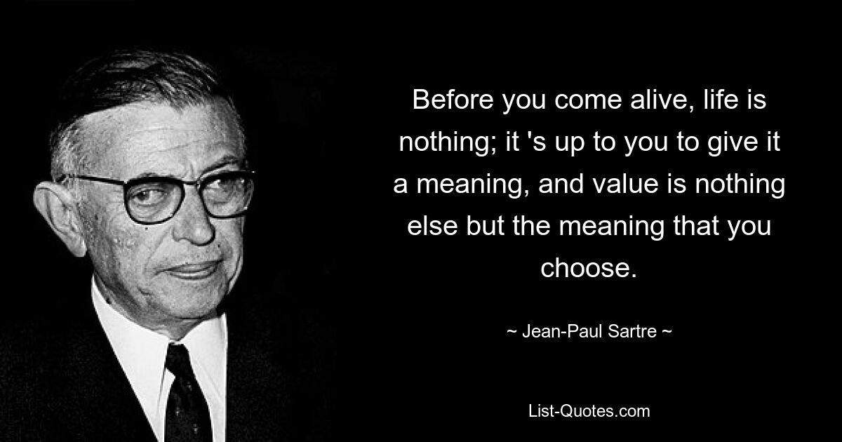 Before you come alive, life is nothing; it 's up to you to give it a meaning, and value is nothing else but the meaning that you choose. — © Jean-Paul Sartre