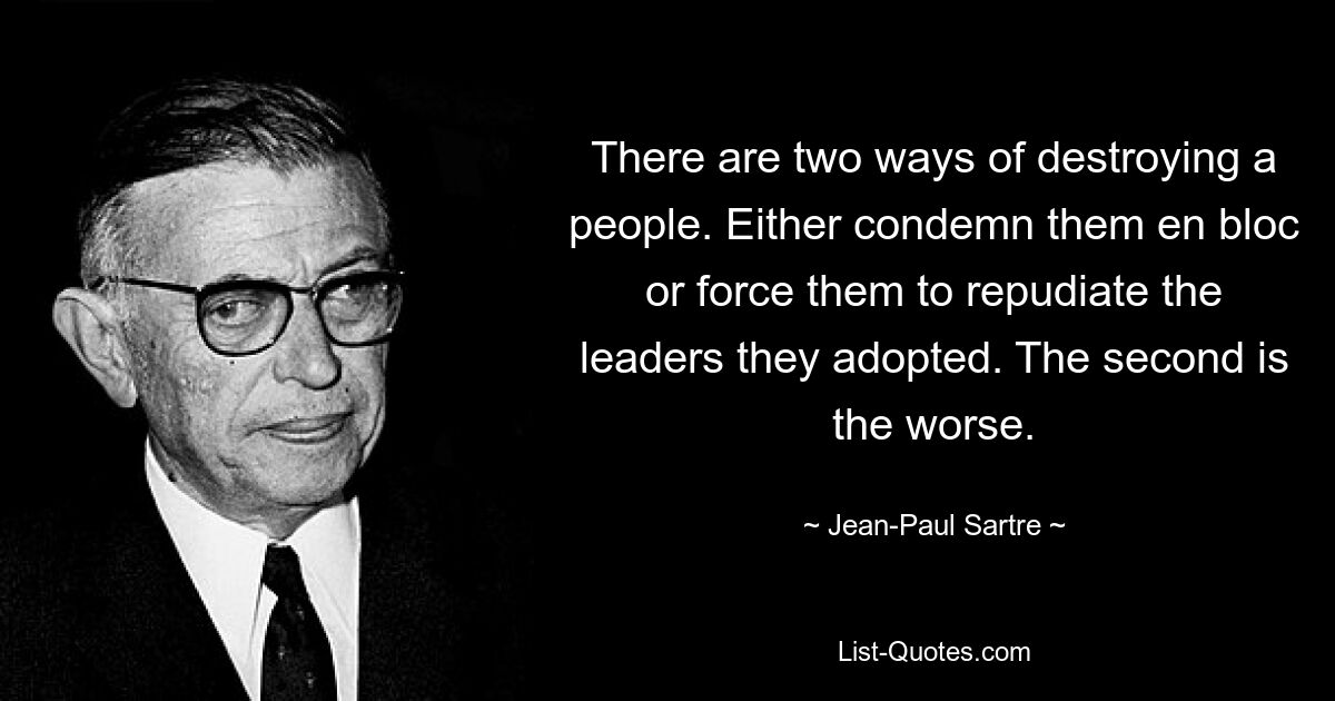 There are two ways of destroying a people. Either condemn them en bloc or force them to repudiate the leaders they adopted. The second is the worse. — © Jean-Paul Sartre