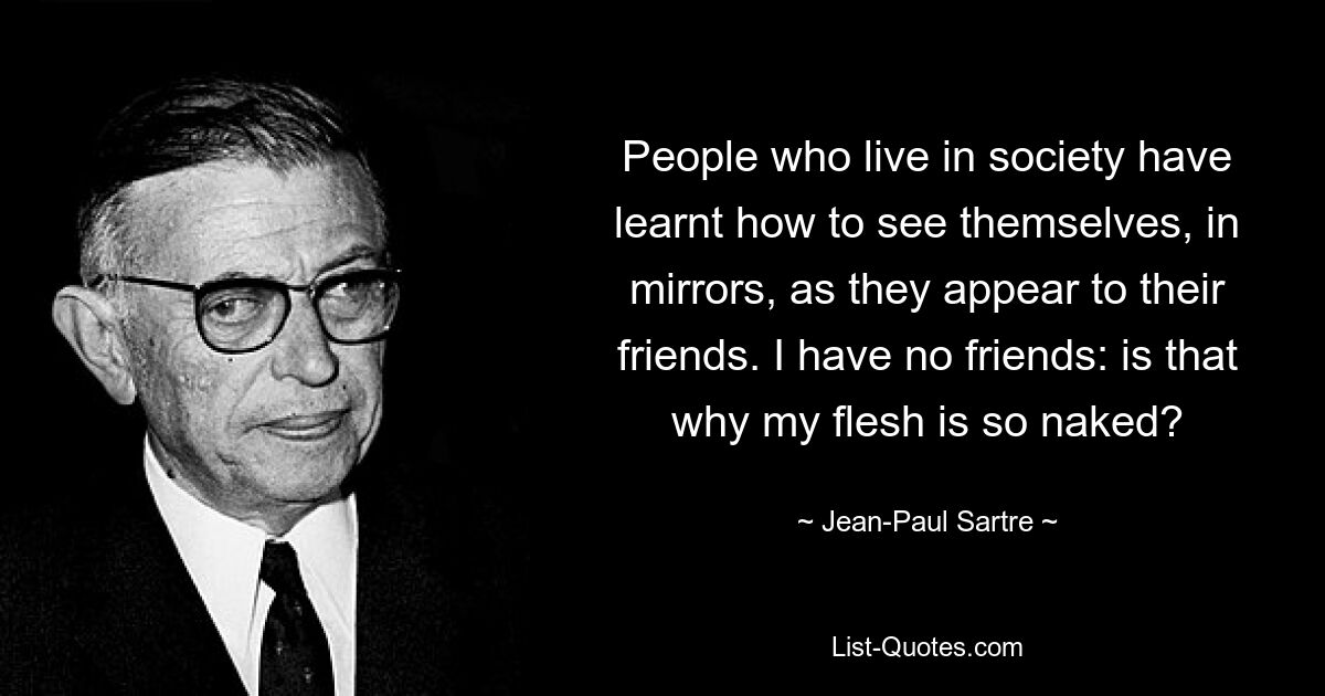 People who live in society have learnt how to see themselves, in mirrors, as they appear to their friends. I have no friends: is that why my flesh is so naked? — © Jean-Paul Sartre