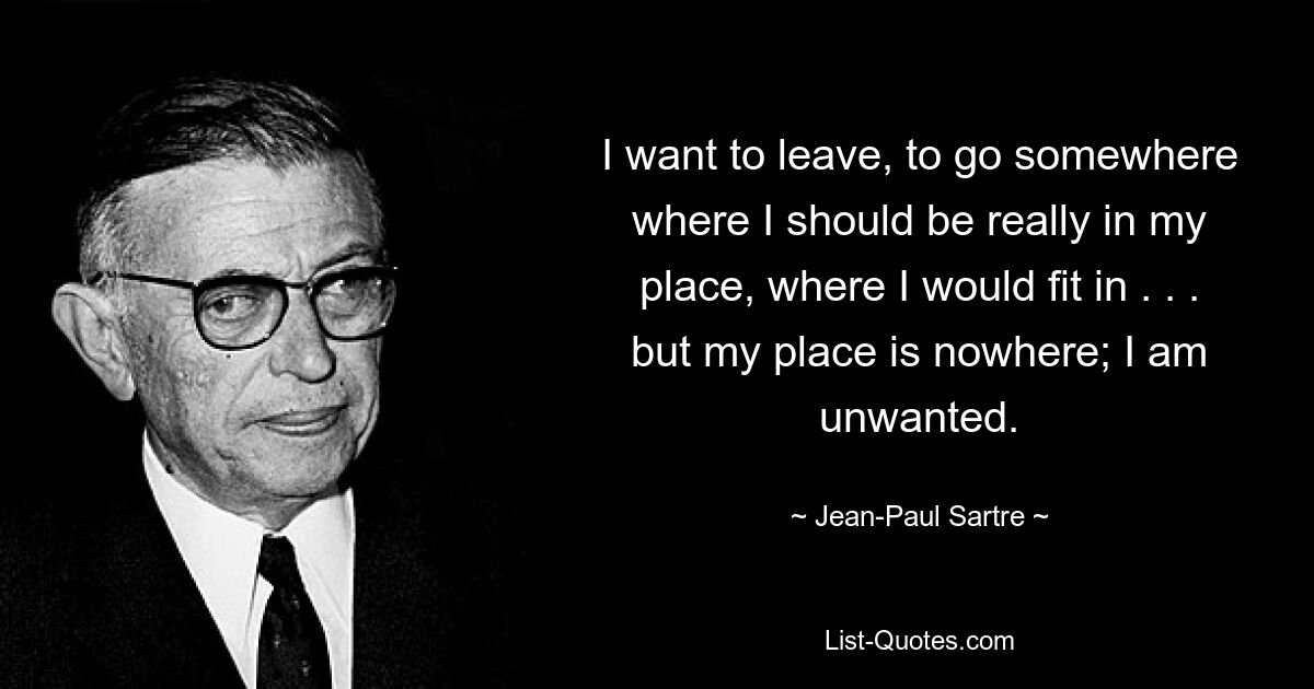 I want to leave, to go somewhere where I should be really in my place, where I would fit in . . . but my place is nowhere; I am unwanted. — © Jean-Paul Sartre