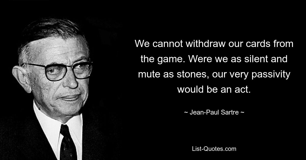 We cannot withdraw our cards from the game. Were we as silent and mute as stones, our very passivity would be an act. — © Jean-Paul Sartre