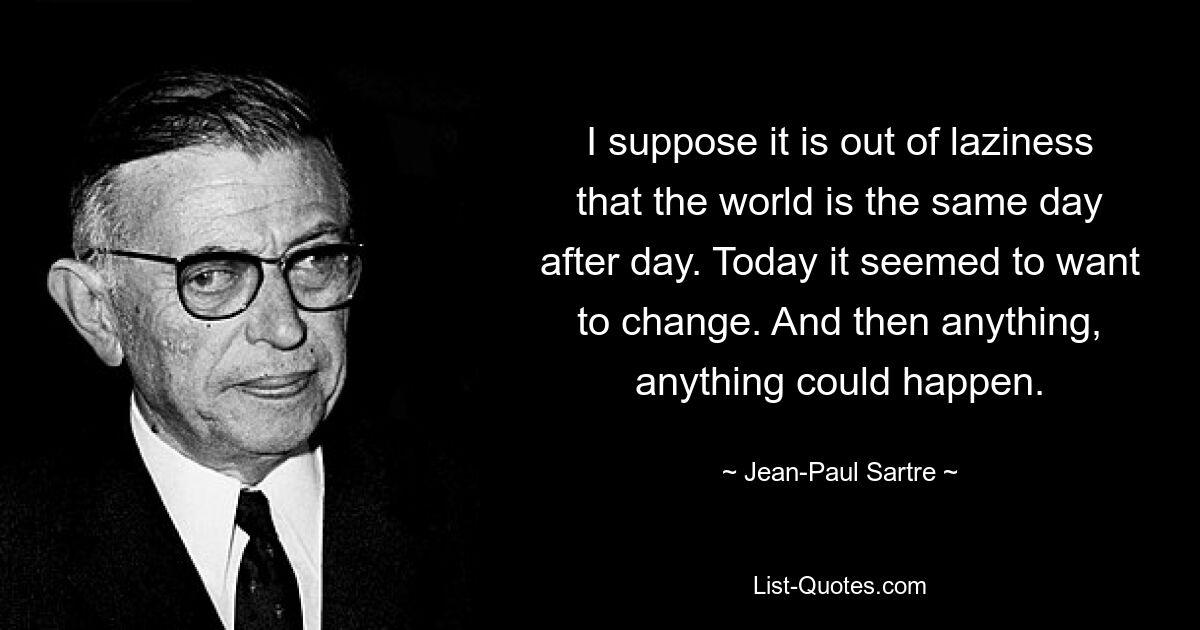 I suppose it is out of laziness that the world is the same day after day. Today it seemed to want to change. And then anything, anything could happen. — © Jean-Paul Sartre