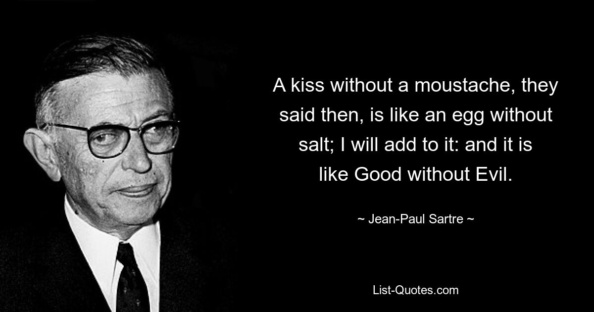 A kiss without a moustache, they said then, is like an egg without salt; I will add to it: and it is like Good without Evil. — © Jean-Paul Sartre