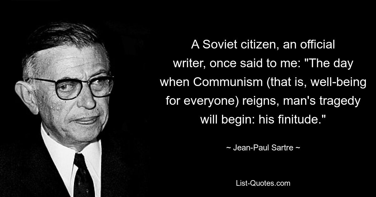 A Soviet citizen, an official writer, once said to me: "The day when Communism (that is, well-being for everyone) reigns, man's tragedy will begin: his finitude." — © Jean-Paul Sartre