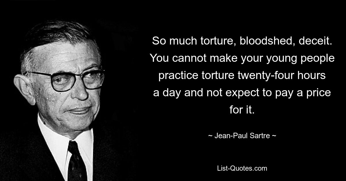 So much torture, bloodshed, deceit. You cannot make your young people practice torture twenty-four hours a day and not expect to pay a price for it. — © Jean-Paul Sartre