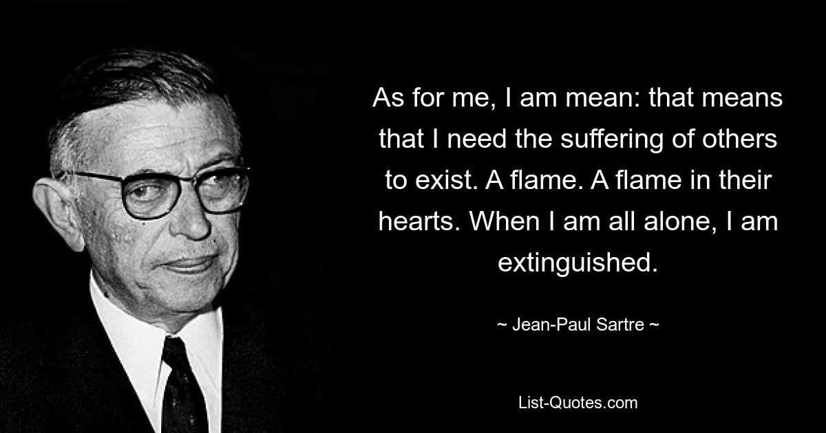 As for me, I am mean: that means that I need the suffering of others to exist. A flame. A flame in their hearts. When I am all alone, I am extinguished. — © Jean-Paul Sartre