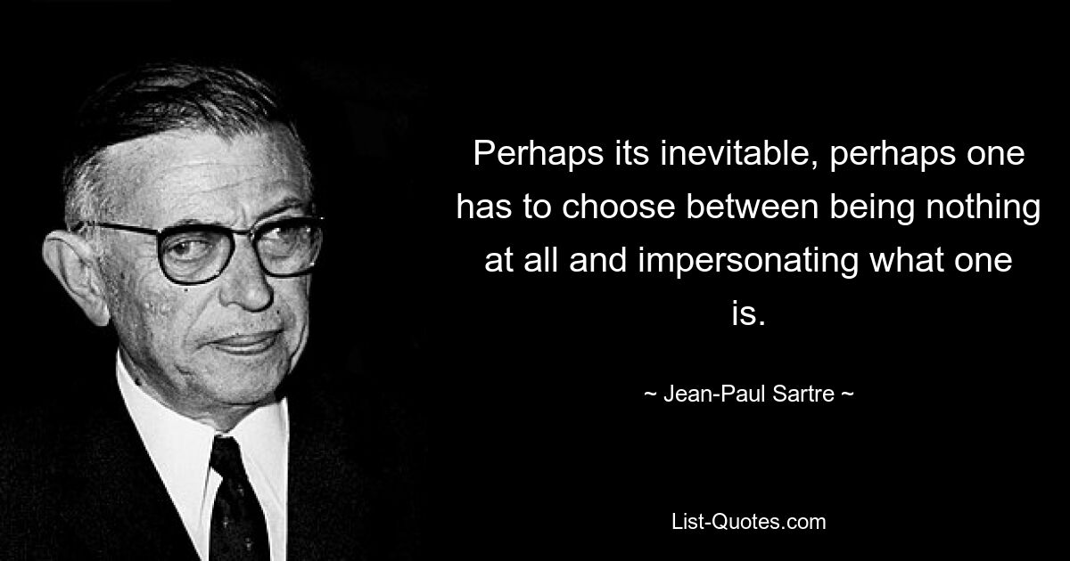 Perhaps its inevitable, perhaps one has to choose between being nothing at all and impersonating what one is. — © Jean-Paul Sartre