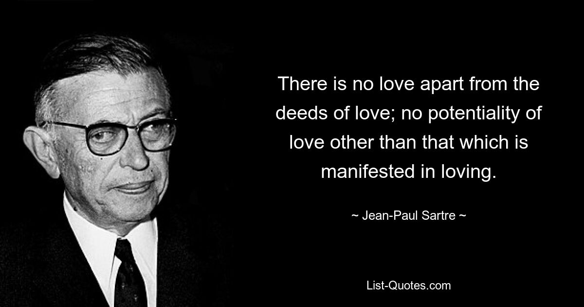 There is no love apart from the deeds of love; no potentiality of love other than that which is manifested in loving. — © Jean-Paul Sartre