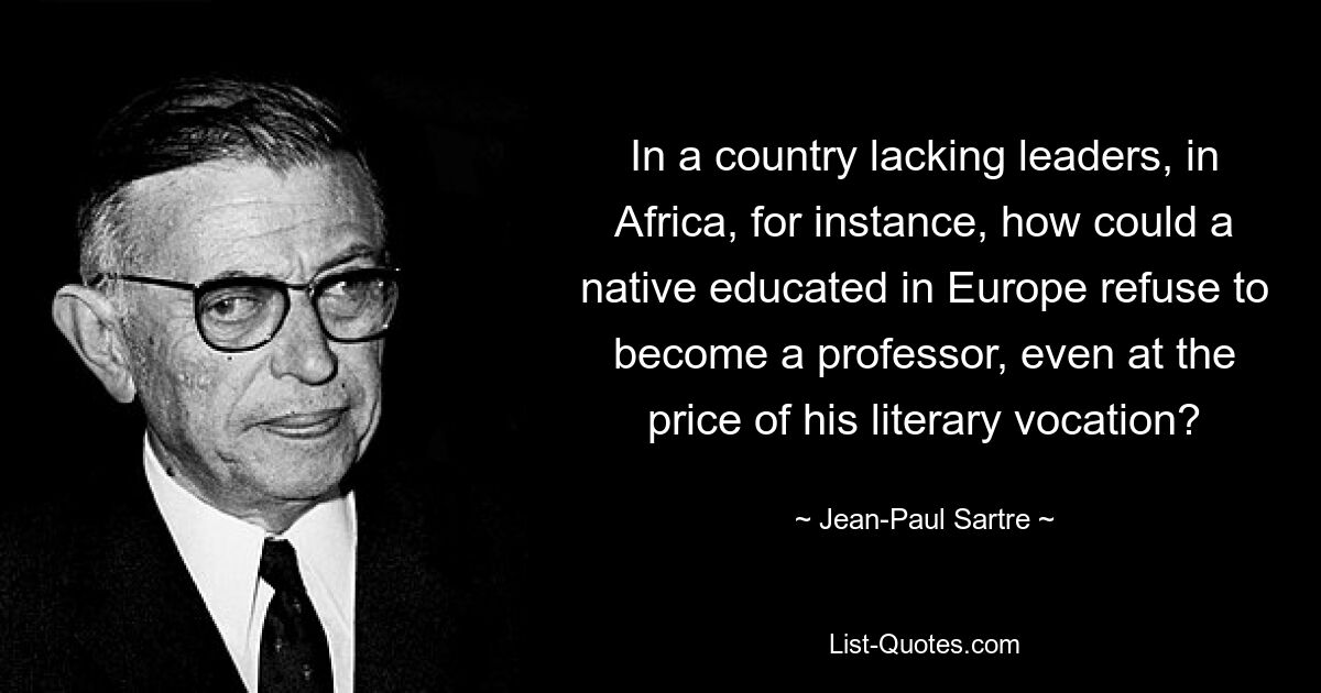 In a country lacking leaders, in Africa, for instance, how could a native educated in Europe refuse to become a professor, even at the price of his literary vocation? — © Jean-Paul Sartre