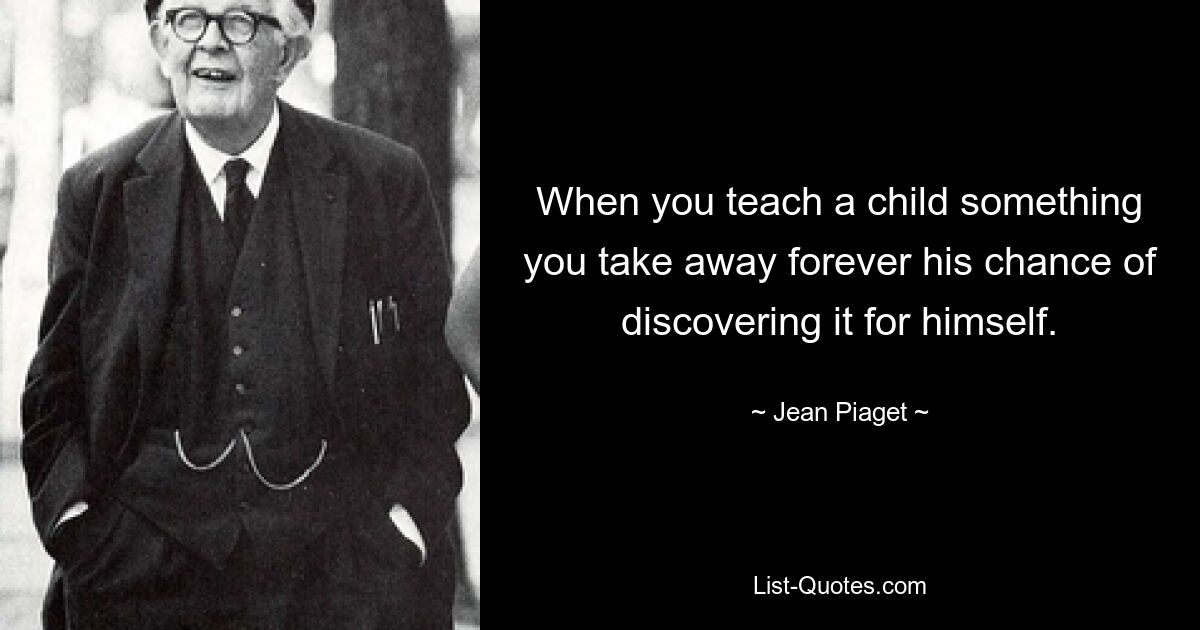 When you teach a child something you take away forever his chance of discovering it for himself. — © Jean Piaget