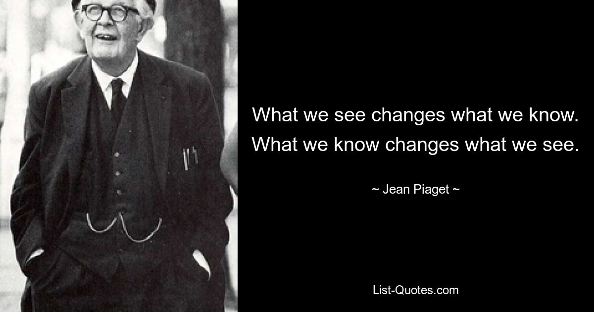 What we see changes what we know. What we know changes what we see. — © Jean Piaget