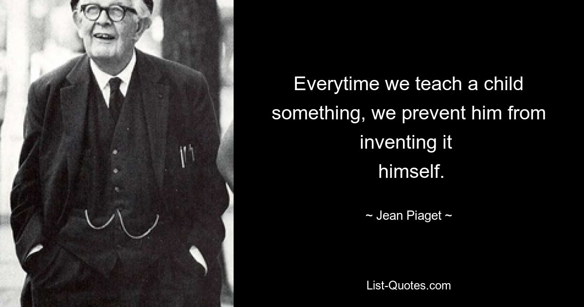 Everytime we teach a child something, we prevent him from inventing it 
 himself. — © Jean Piaget