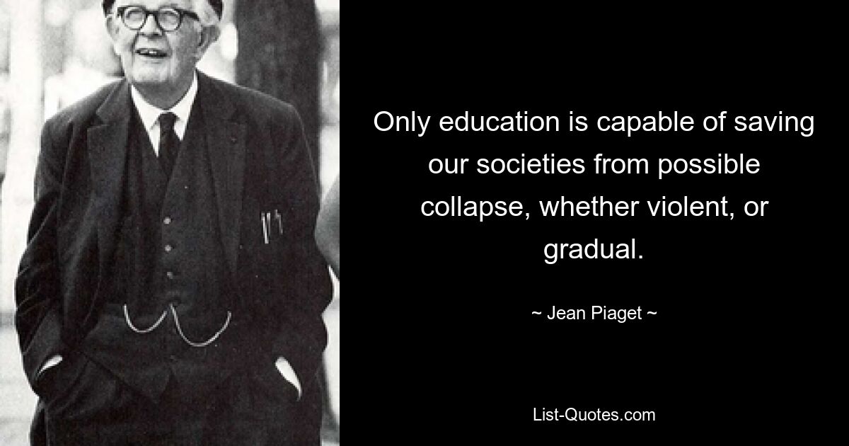 Only education is capable of saving our societies from possible collapse, whether violent, or gradual. — © Jean Piaget