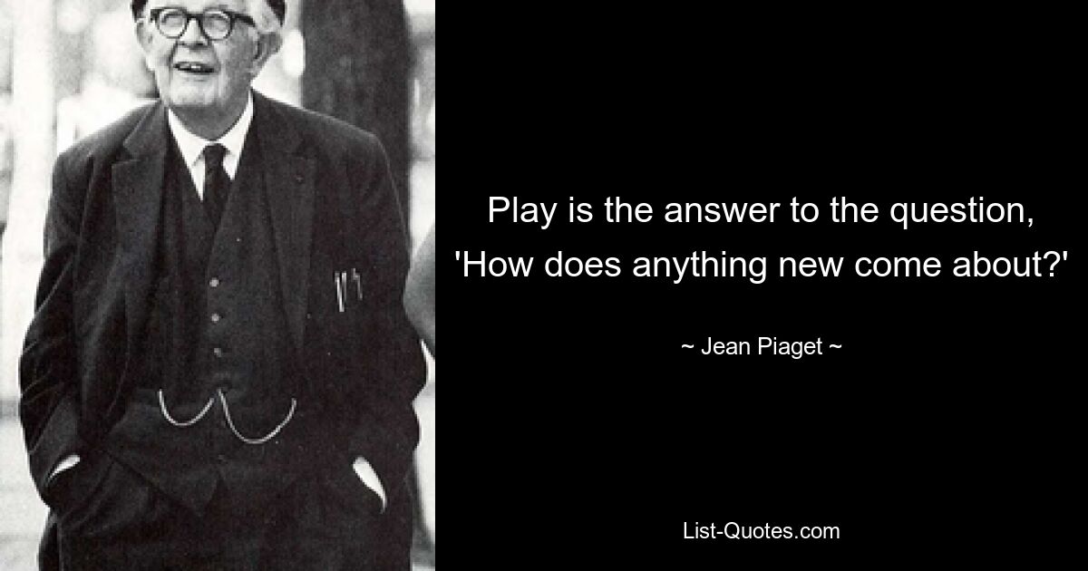 Play is the answer to the question, 'How does anything new come about?' — © Jean Piaget