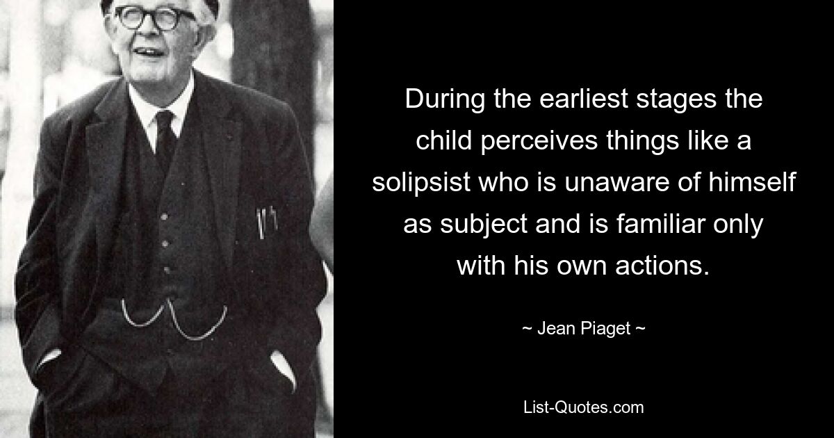 During the earliest stages the child perceives things like a solipsist who is unaware of himself as subject and is familiar only with his own actions. — © Jean Piaget