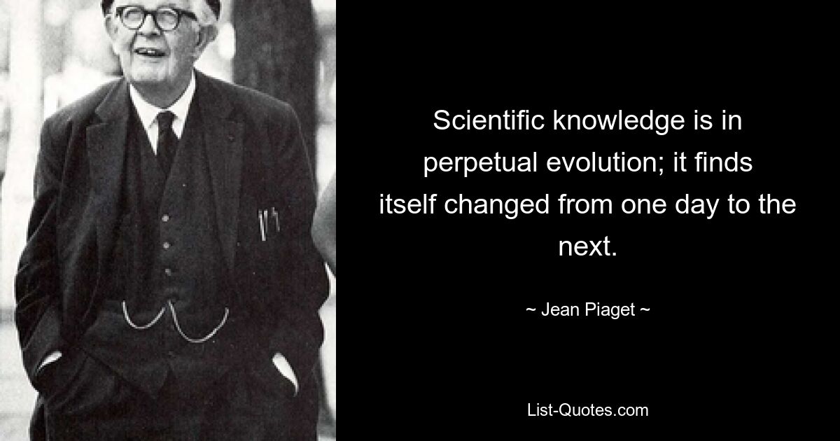 Scientific knowledge is in perpetual evolution; it finds itself changed from one day to the next. — © Jean Piaget